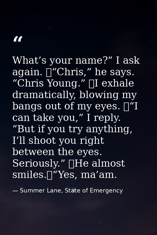 What’s your name?” I ask again. 	“Chris,” he says. “Chris Young.” 	I exhale dramatically, blowing my bangs out of my eye — Summer Lane, State of Emergency