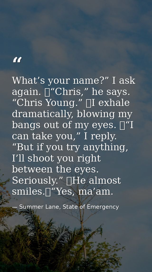 What’s your name?” I ask again. 	“Chris,” he says. “Chris Young.” 	I exhale dramatically, blowing my bangs out of my eye — Summer Lane, State of Emergency