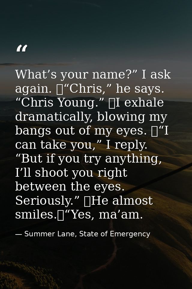 What’s your name?” I ask again. 	“Chris,” he says. “Chris Young.” 	I exhale dramatically, blowing my bangs out of my eye — Summer Lane, State of Emergency