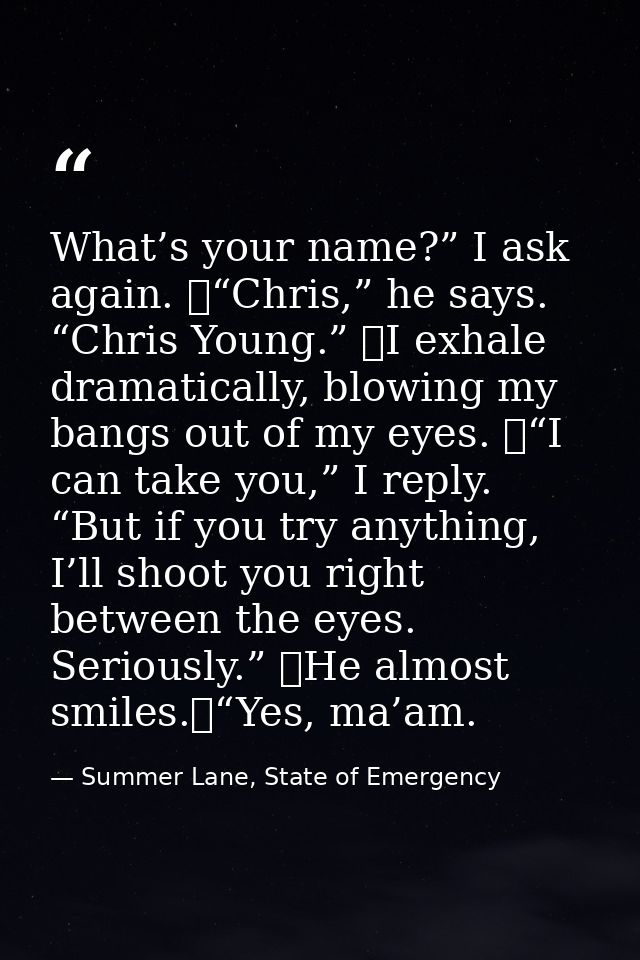 What’s your name?” I ask again. 	“Chris,” he says. “Chris Young.” 	I exhale dramatically, blowing my bangs out of my eye — Summer Lane, State of Emergency