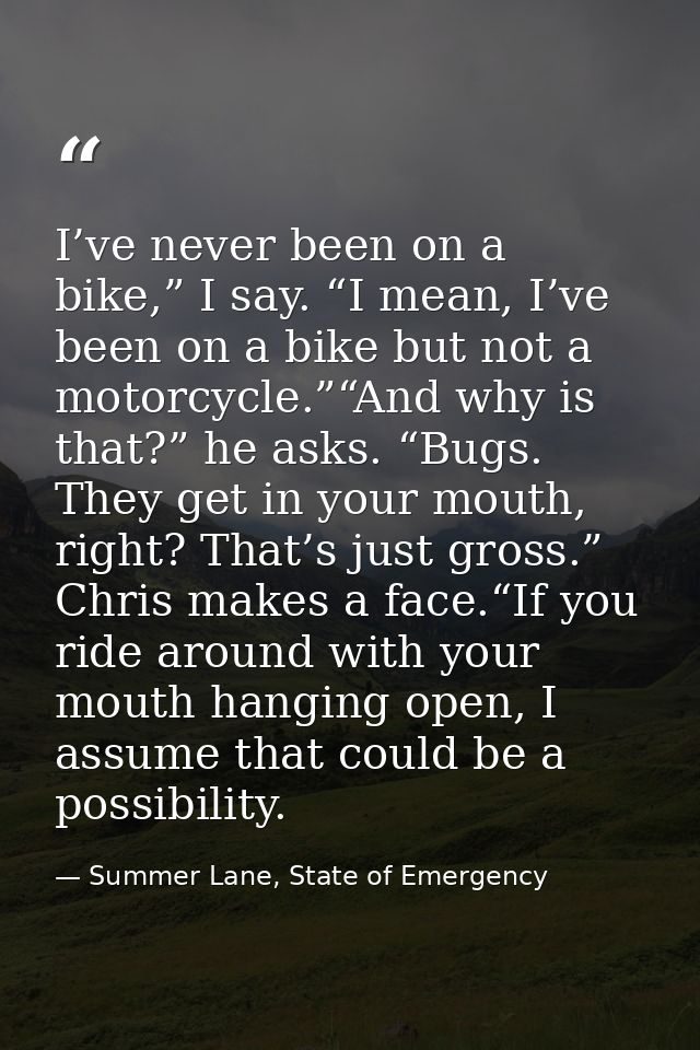 I’ve never been on a bike,” I say. “I mean, I’ve been on a bike but not a motorcycle.”“And why is that?” he asks. “Bugs. — Summer Lane, State of Emergency