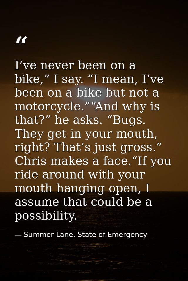 I’ve never been on a bike,” I say. “I mean, I’ve been on a bike but not a motorcycle.”“And why is that?” he asks. “Bugs. — Summer Lane, State of Emergency