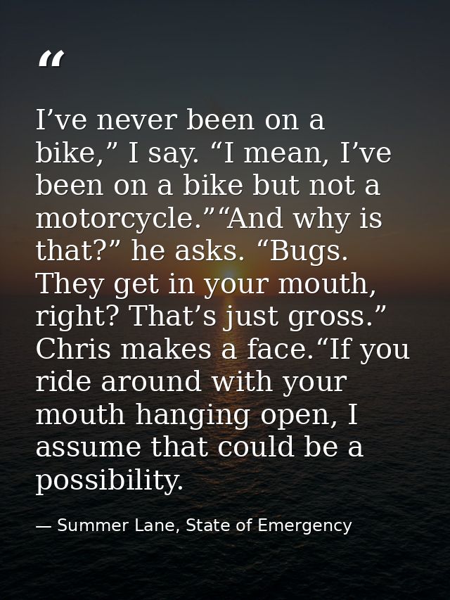 I’ve never been on a bike,” I say. “I mean, I’ve been on a bike but not a motorcycle.”“And why is that?” he asks. “Bugs. — Summer Lane, State of Emergency