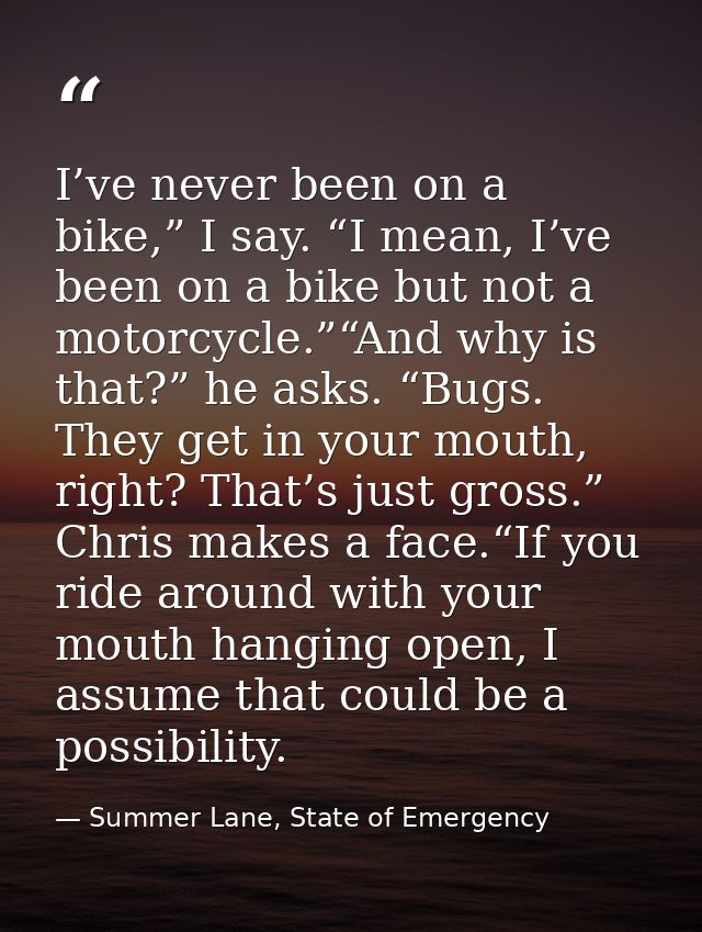 I’ve never been on a bike,” I say. “I mean, I’ve been on a bike but not a motorcycle.”“And why is that?” he asks. “Bugs. — Summer Lane, State of Emergency