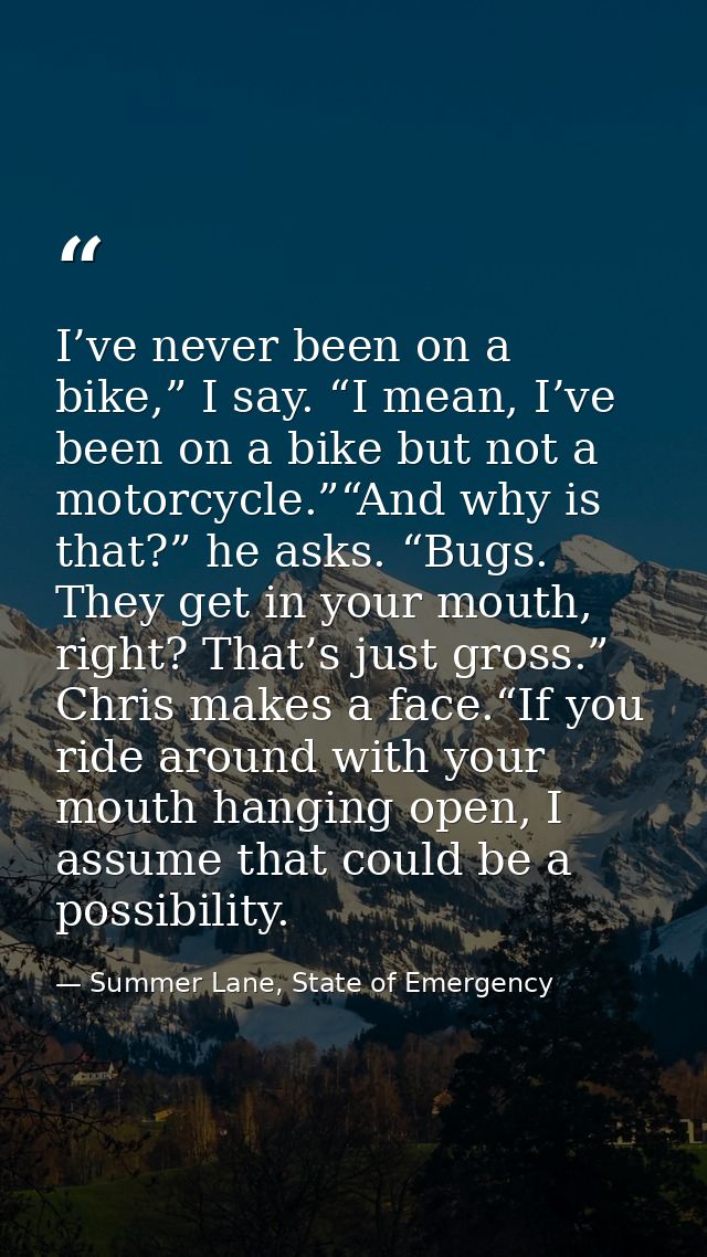I’ve never been on a bike,” I say. “I mean, I’ve been on a bike but not a motorcycle.”“And why is that?” he asks. “Bugs. — Summer Lane, State of Emergency
