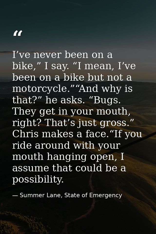 I’ve never been on a bike,” I say. “I mean, I’ve been on a bike but not a motorcycle.”“And why is that?” he asks. “Bugs. — Summer Lane, State of Emergency