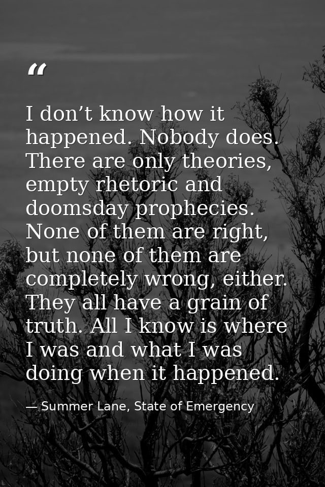 I don’t know how it happened. Nobody does. There are only theories, empty rhetoric and doomsday prophecies. None of them — Summer Lane, State of Emergency