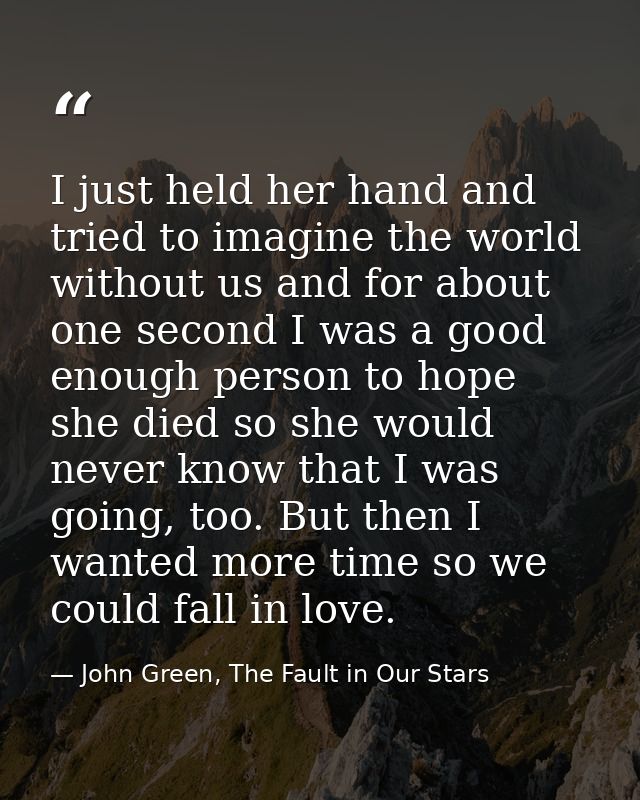 I just held her hand and tried to imagine the world without us and for about one second I was a good enough person to ho — John Green, The Fault in Our Stars