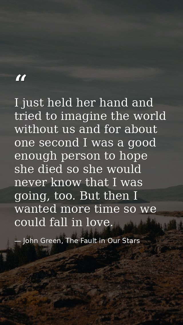 I just held her hand and tried to imagine the world without us and for about one second I was a good enough person to ho — John Green, The Fault in Our Stars