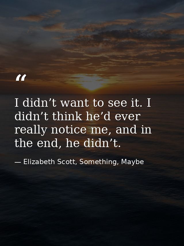 I didn’t want to see it. I didn’t think he’d ever really notice me, and in the end, he didn’t. — Elizabeth Scott, Something, Maybe