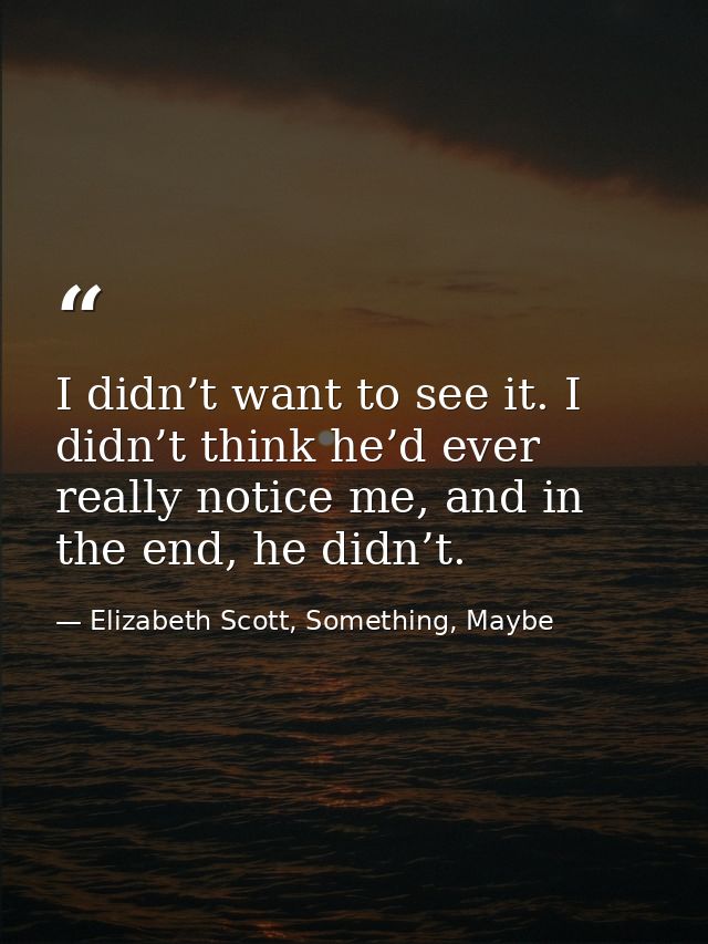 I didn’t want to see it. I didn’t think he’d ever really notice me, and in the end, he didn’t. — Elizabeth Scott, Something, Maybe