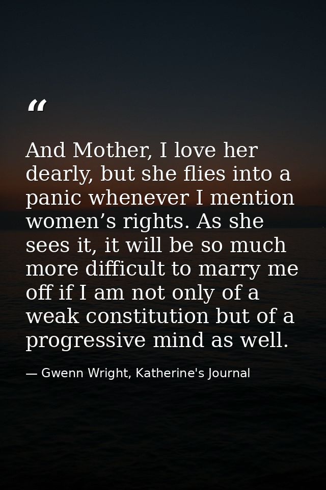 And Mother, I love her dearly, but she flies into a panic whenever I mention women’s rights. As she sees it, it will be  — Gwenn Wright, Katherine's Journal