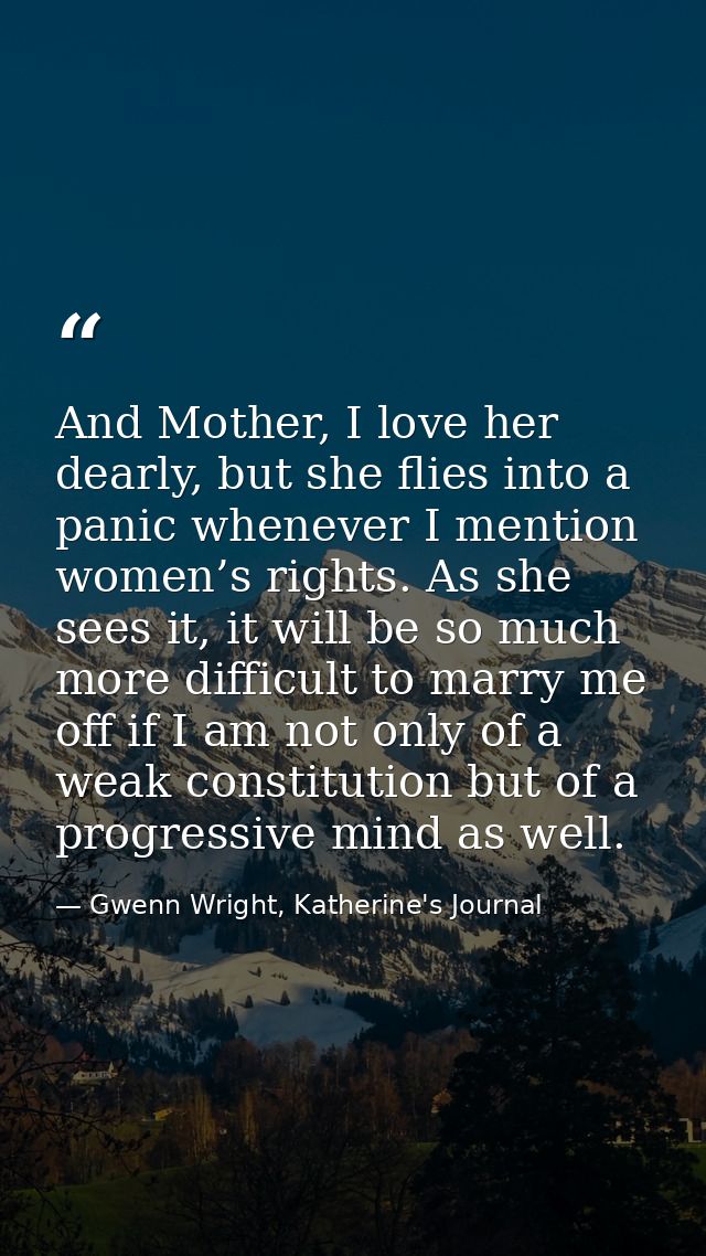 And Mother, I love her dearly, but she flies into a panic whenever I mention women’s rights. As she sees it, it will be  — Gwenn Wright, Katherine's Journal