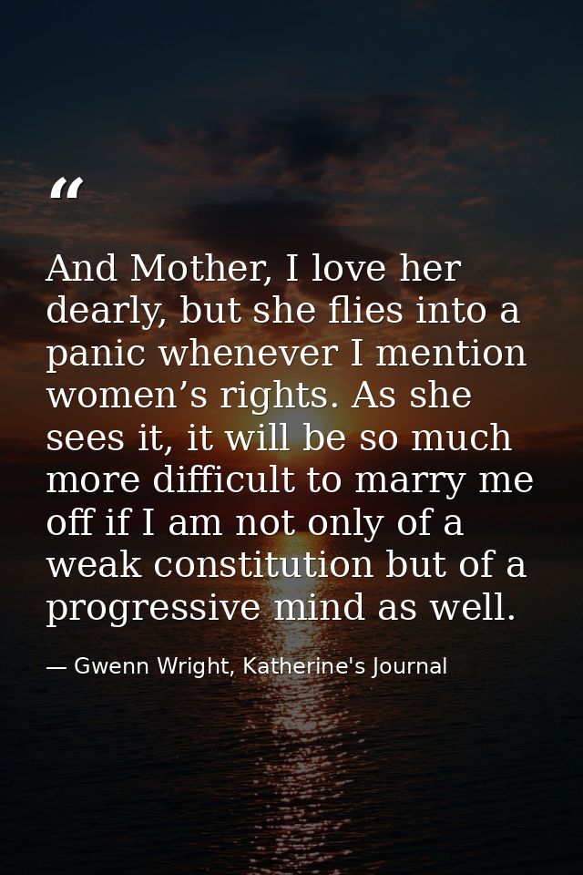 And Mother, I love her dearly, but she flies into a panic whenever I mention women’s rights. As she sees it, it will be  — Gwenn Wright, Katherine's Journal