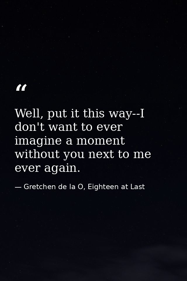 Well, put it this way--I don't want to ever imagine a moment without you next to me ever again. — Gretchen de la O, Eighteen at Last
