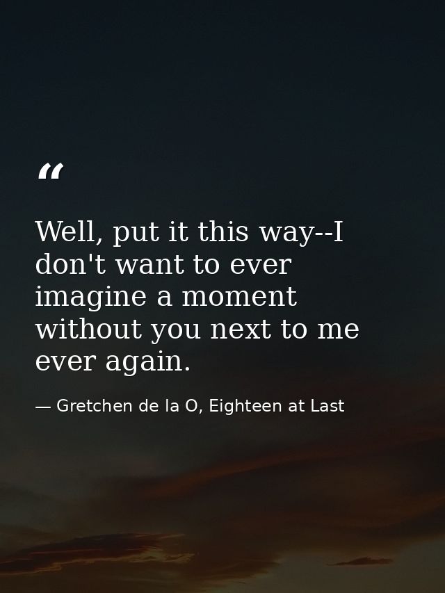 Well, put it this way--I don't want to ever imagine a moment without you next to me ever again. — Gretchen de la O, Eighteen at Last