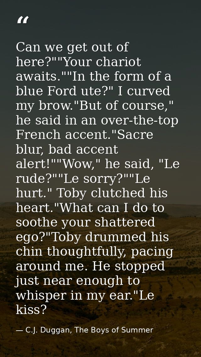 Can we get out of here?""Your chariot awaits.""In the form of a blue Ford ute?" I curved my brow."But of course," he sai — C.J. Duggan, The Boys of Summer