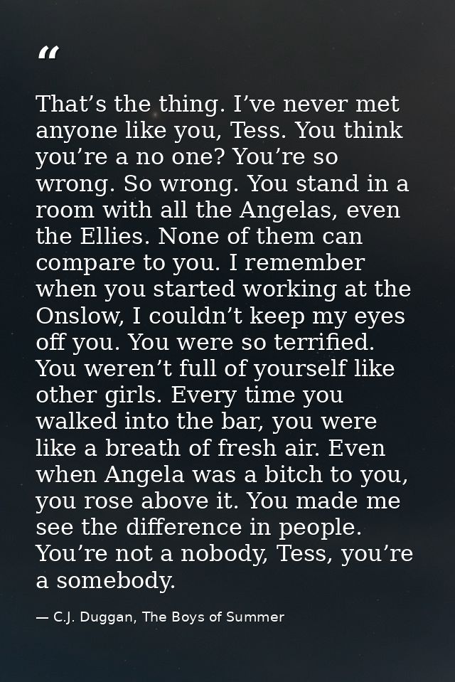 That’s the thing. I’ve never met anyone like you, Tess. You think you’re a no one? You’re so wrong. So wrong. You stand  — C.J. Duggan, The Boys of Summer