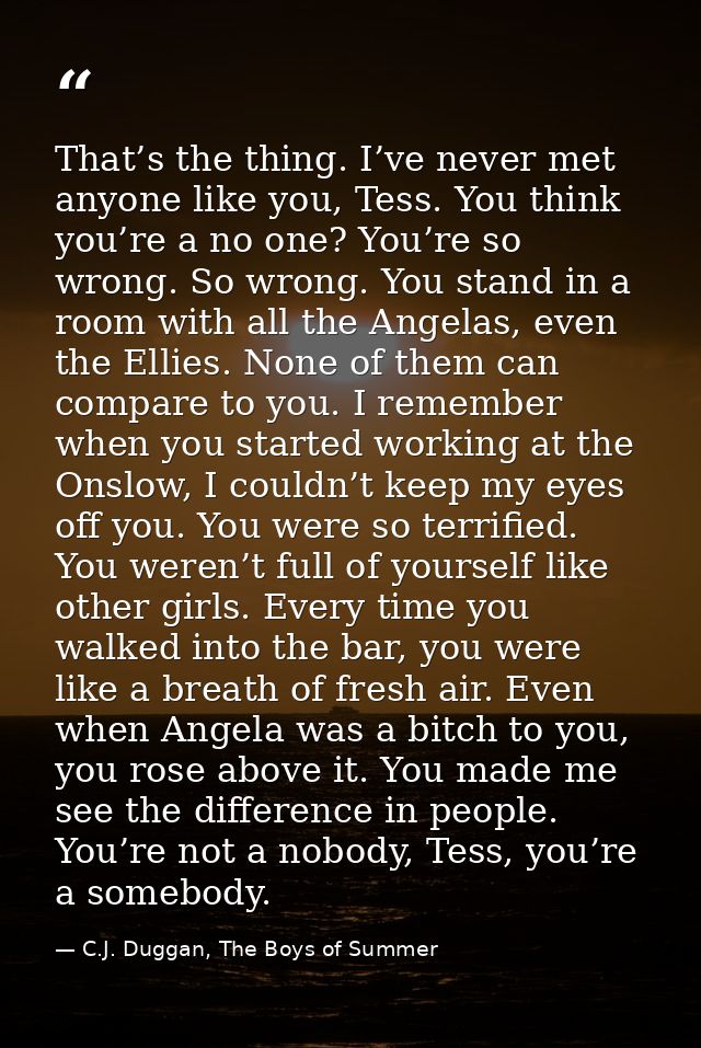 That’s the thing. I’ve never met anyone like you, Tess. You think you’re a no one? You’re so wrong. So wrong. You stand  — C.J. Duggan, The Boys of Summer