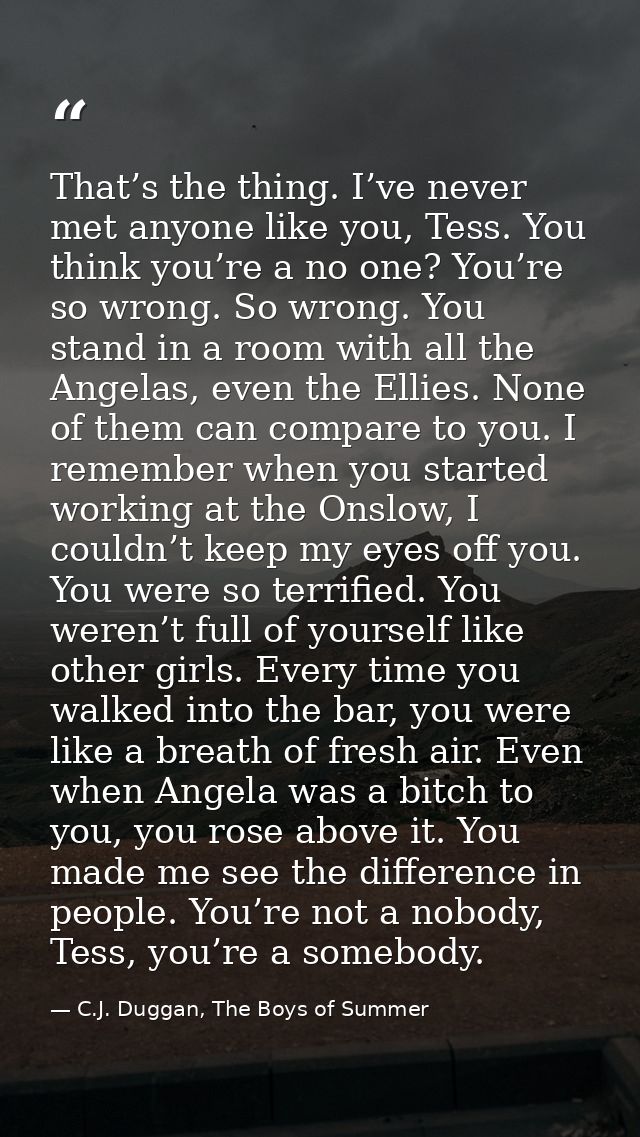 That’s the thing. I’ve never met anyone like you, Tess. You think you’re a no one? You’re so wrong. So wrong. You stand  — C.J. Duggan, The Boys of Summer