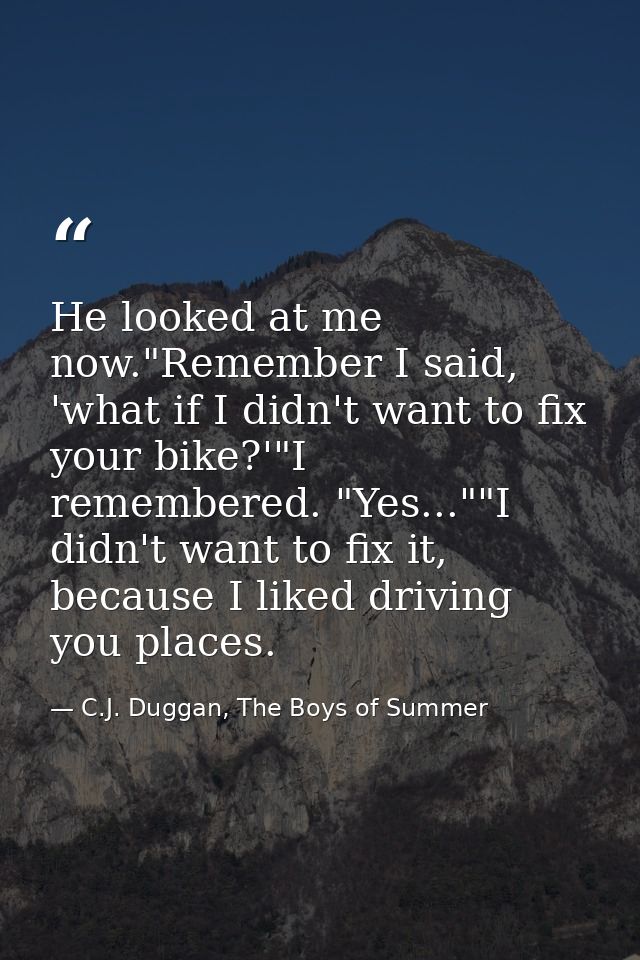 He looked at me now."Remember I said, 'what if I didn't want to fix your bike?'"I remembered. "Yes...""I didn't want to  — C.J. Duggan, The Boys of Summer