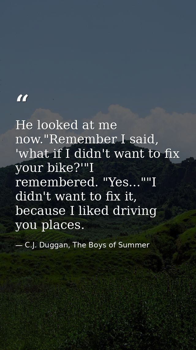 He looked at me now."Remember I said, 'what if I didn't want to fix your bike?'"I remembered. "Yes...""I didn't want to  — C.J. Duggan, The Boys of Summer