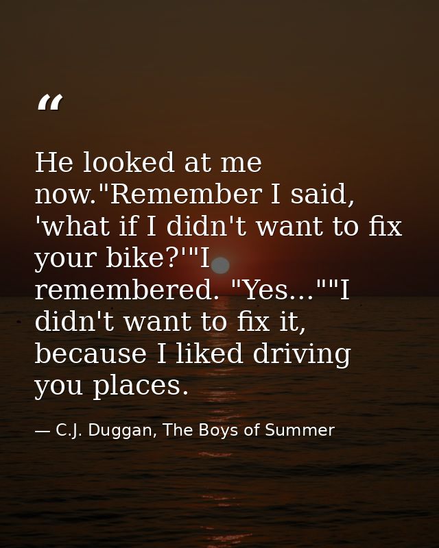 He looked at me now."Remember I said, 'what if I didn't want to fix your bike?'"I remembered. "Yes...""I didn't want to  — C.J. Duggan, The Boys of Summer