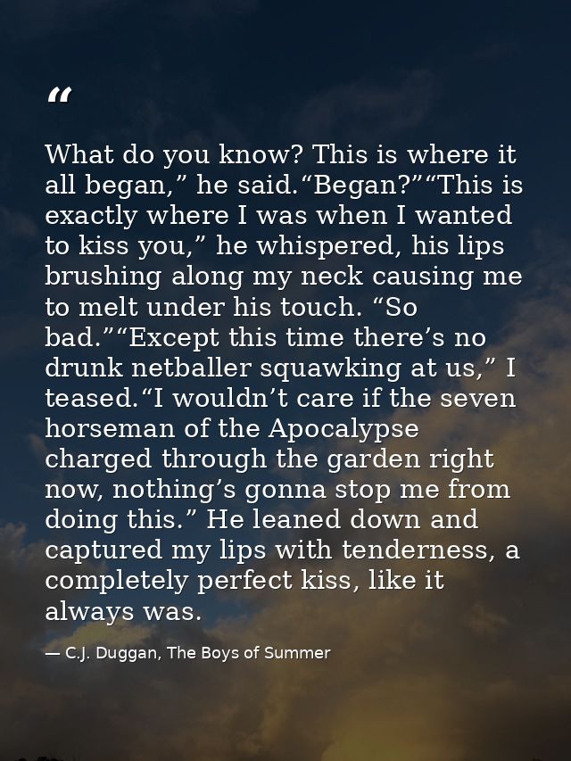 What do you know? This is where it all began,” he said.“Began?”“This is exactly where I was when I wanted to kiss you,”  — C.J. Duggan, The Boys of Summer