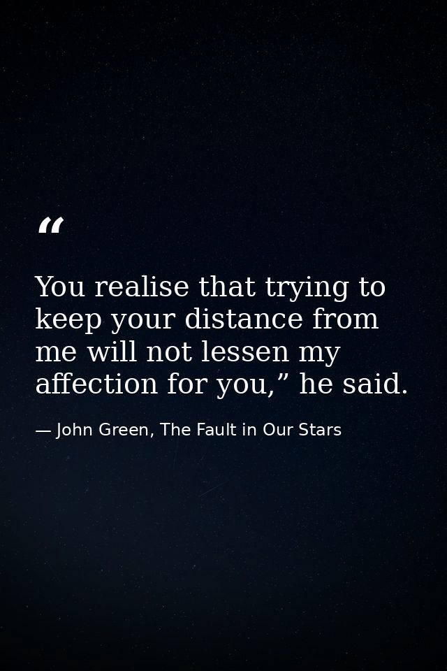 You realise that trying to keep your distance from me will not lessen my affection for you,” he said. — John Green, The Fault in Our Stars