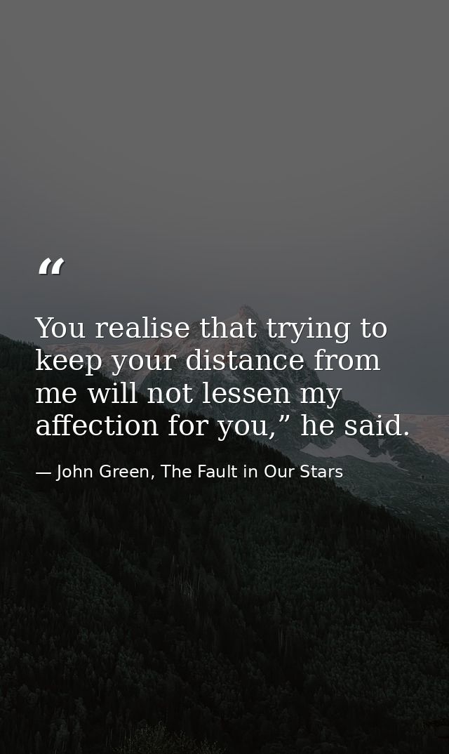 You realise that trying to keep your distance from me will not lessen my affection for you,” he said. — John Green, The Fault in Our Stars