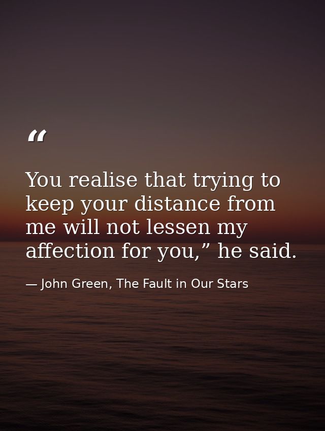 You realise that trying to keep your distance from me will not lessen my affection for you,” he said. — John Green, The Fault in Our Stars