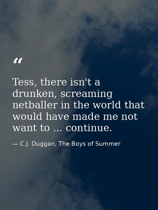 Tess, there isn't a drunken, screaming netballer in the world that would have made me not want to ... continue. — C.J. Duggan, The Boys of Summer