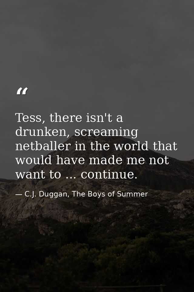 Tess, there isn't a drunken, screaming netballer in the world that would have made me not want to ... continue. — C.J. Duggan, The Boys of Summer