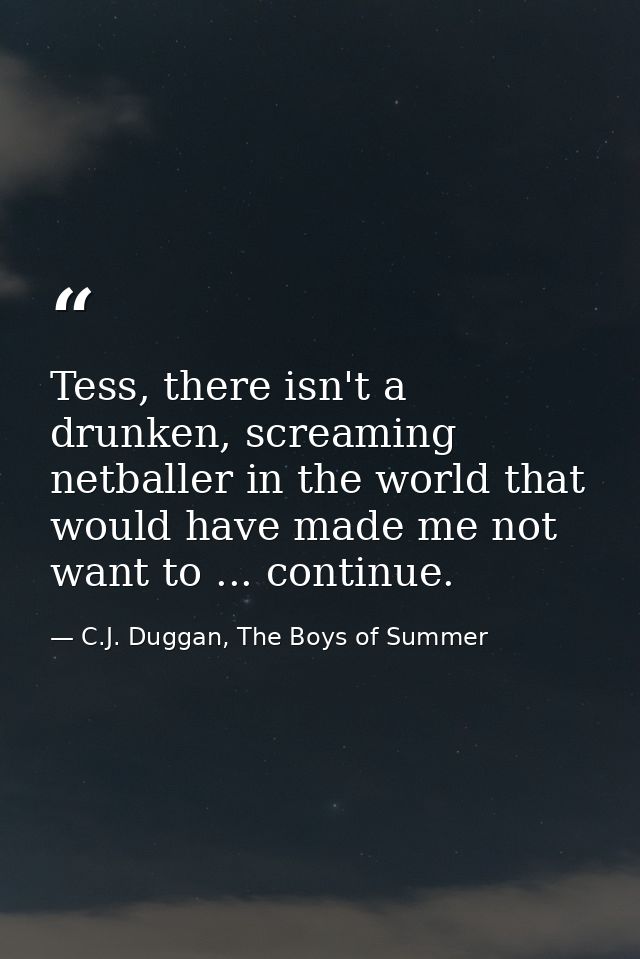 Tess, there isn't a drunken, screaming netballer in the world that would have made me not want to ... continue. — C.J. Duggan, The Boys of Summer
