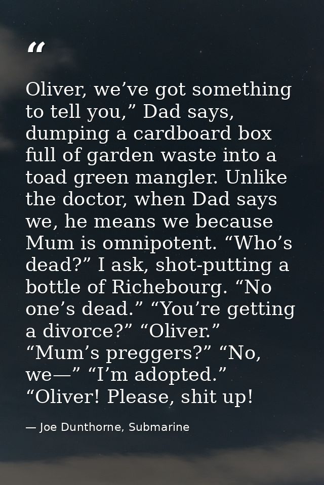 Oliver, we’ve got something to tell you,” Dad says, dumping a cardboard box full of garden waste into a toad green mangl — Joe Dunthorne, Submarine
