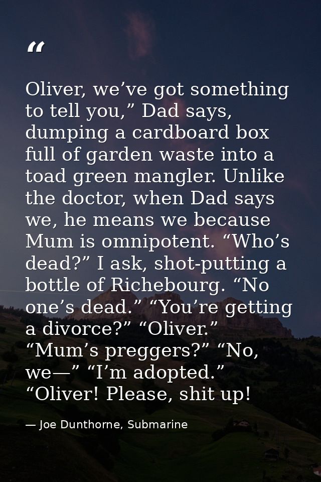 Oliver, we’ve got something to tell you,” Dad says, dumping a cardboard box full of garden waste into a toad green mangl — Joe Dunthorne, Submarine