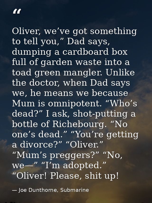 Oliver, we’ve got something to tell you,” Dad says, dumping a cardboard box full of garden waste into a toad green mangl — Joe Dunthorne, Submarine
