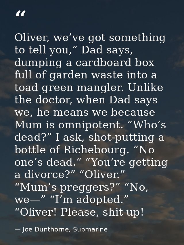 Oliver, we’ve got something to tell you,” Dad says, dumping a cardboard box full of garden waste into a toad green mangl — Joe Dunthorne, Submarine