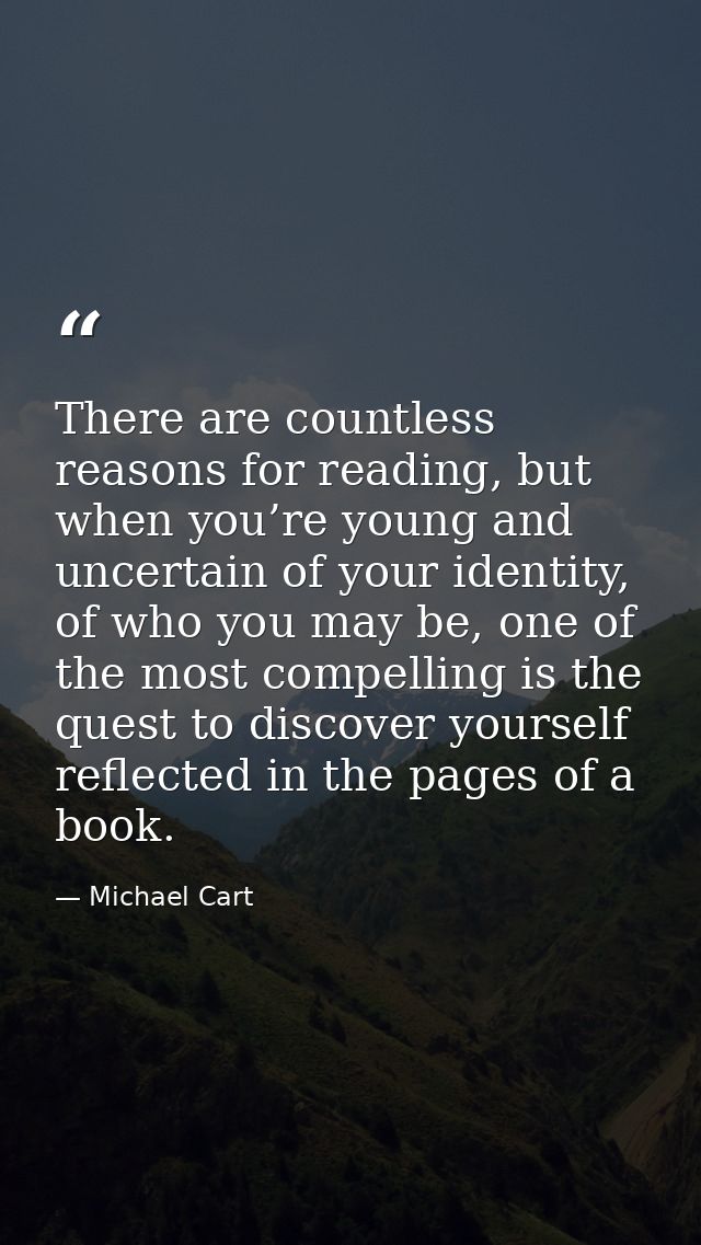 There are countless reasons for reading, but when you’re young and uncertain of your identity, of who you may be, one of — Michael Cart