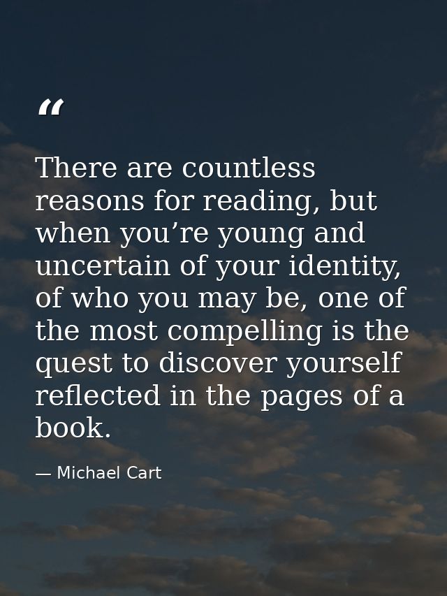 There are countless reasons for reading, but when you’re young and uncertain of your identity, of who you may be, one of — Michael Cart