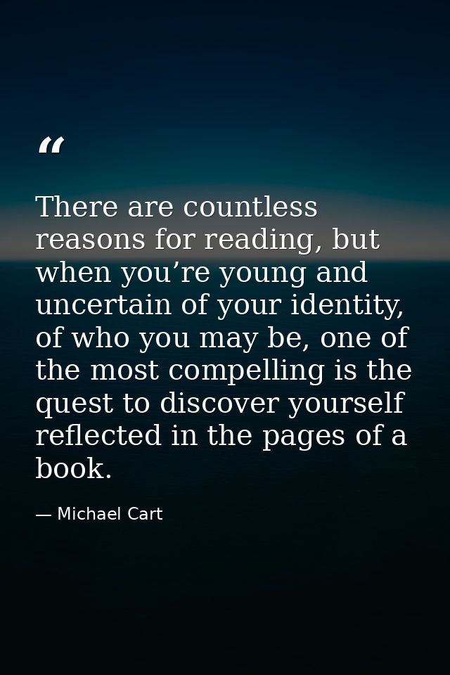 There are countless reasons for reading, but when you’re young and uncertain of your identity, of who you may be, one of — Michael Cart