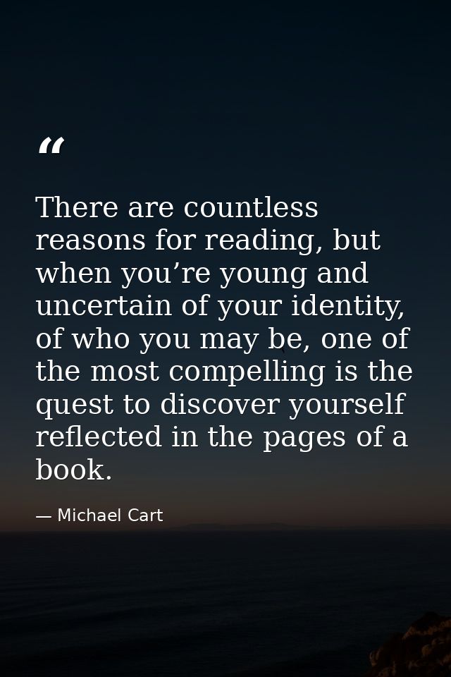 There are countless reasons for reading, but when you’re young and uncertain of your identity, of who you may be, one of — Michael Cart