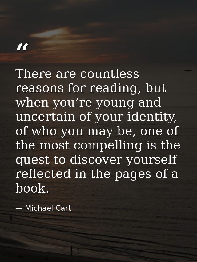 There are countless reasons for reading, but when you’re young and uncertain of your identity, of who you may be, one of — Michael Cart