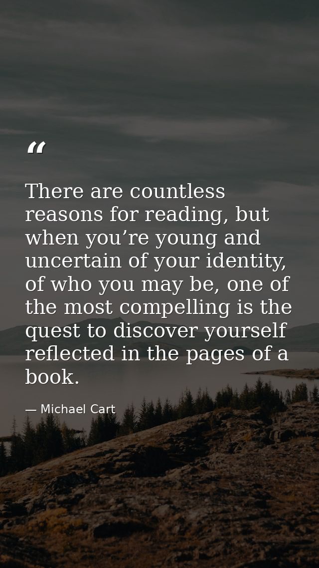 There are countless reasons for reading, but when you’re young and uncertain of your identity, of who you may be, one of — Michael Cart