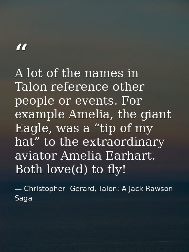 A lot of the names in Talon reference other people or events. For example Amelia, the giant Eagle, was a “tip of my hat” — Christopher  Gerard, Talon: A Jack Rawson Saga