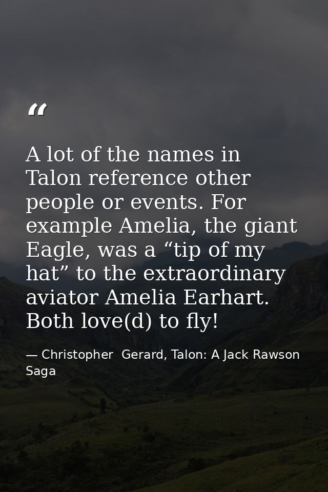 A lot of the names in Talon reference other people or events. For example Amelia, the giant Eagle, was a “tip of my hat” — Christopher  Gerard, Talon: A Jack Rawson Saga