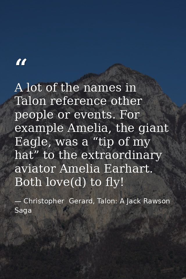 A lot of the names in Talon reference other people or events. For example Amelia, the giant Eagle, was a “tip of my hat” — Christopher  Gerard, Talon: A Jack Rawson Saga