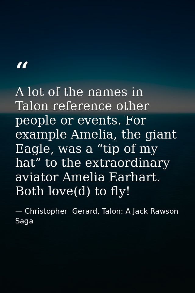 A lot of the names in Talon reference other people or events. For example Amelia, the giant Eagle, was a “tip of my hat” — Christopher  Gerard, Talon: A Jack Rawson Saga