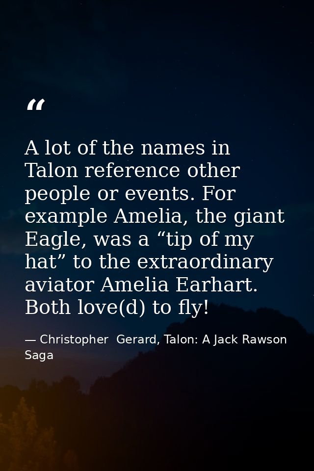 A lot of the names in Talon reference other people or events. For example Amelia, the giant Eagle, was a “tip of my hat” — Christopher  Gerard, Talon: A Jack Rawson Saga