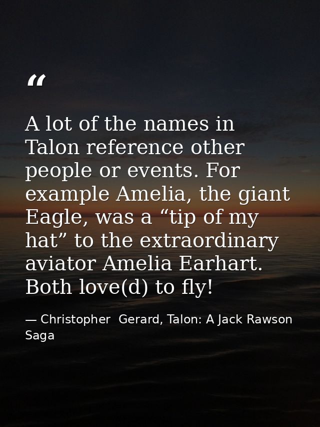 A lot of the names in Talon reference other people or events. For example Amelia, the giant Eagle, was a “tip of my hat” — Christopher  Gerard, Talon: A Jack Rawson Saga